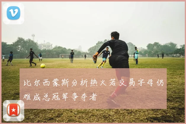 比尔西蒙斯分析热火若交易字母仍难成总冠军争夺者
