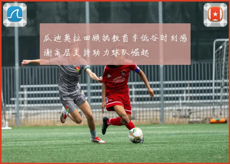 瓜迪奥拉回顾执教首季低谷时刻感谢高层支持助力球队崛起