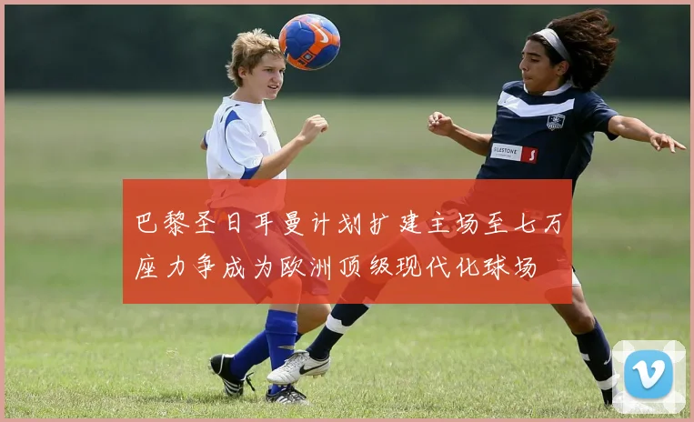 巴黎圣日耳曼计划扩建主场至七万座力争成为欧洲顶级现代化球场