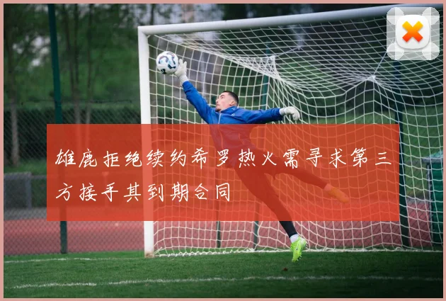 雄鹿拒绝续约希罗热火需寻求第三方接手其到期合同