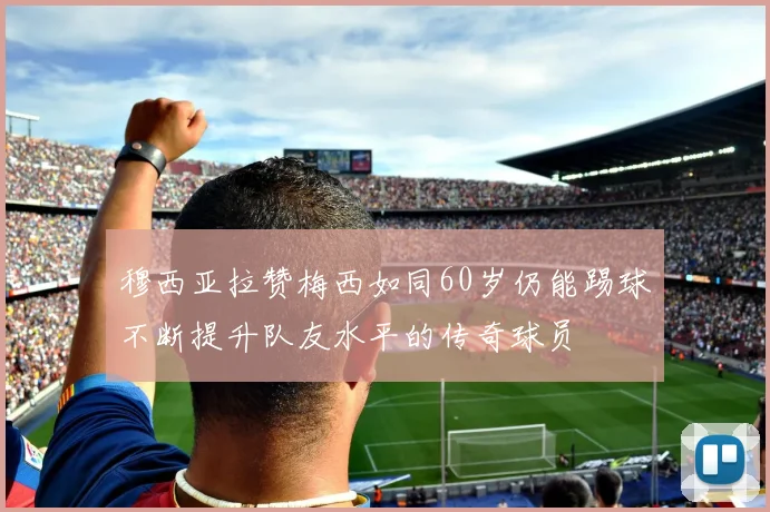 穆西亚拉赞梅西如同60岁仍能踢球不断提升队友水平的传奇球员