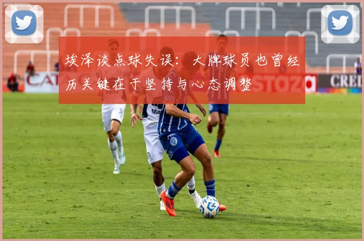 埃泽谈点球失误：大牌球员也曾经历关键在于坚持与心态调整
