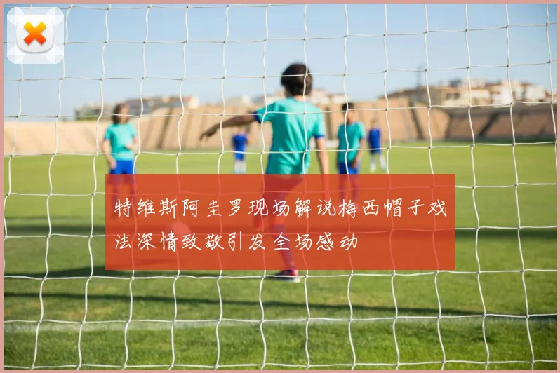 特维斯阿圭罗现场解说梅西帽子戏法深情致敬引发全场感动