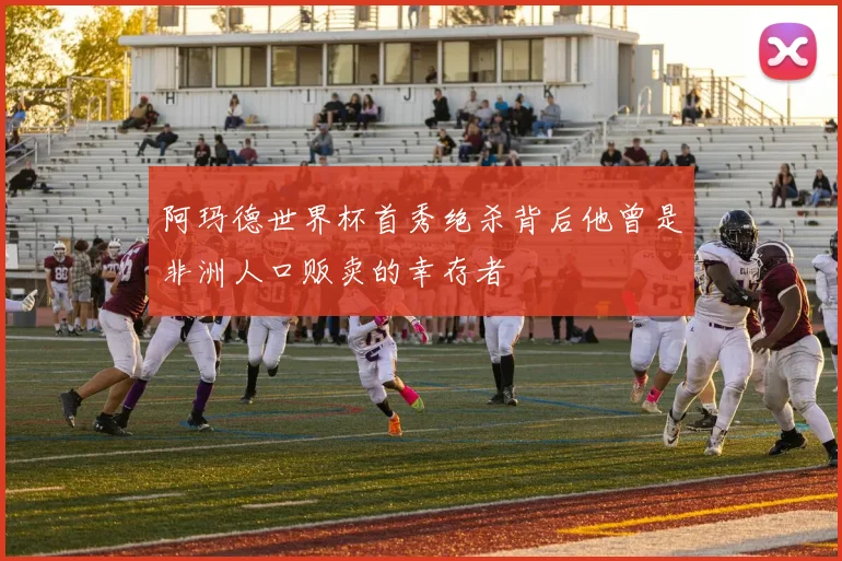 阿玛德世界杯首秀绝杀背后他曾是非洲人口贩卖的幸存者