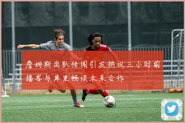 詹姆斯离队传闻引发热议三小时前播客与库里畅谈未来合作