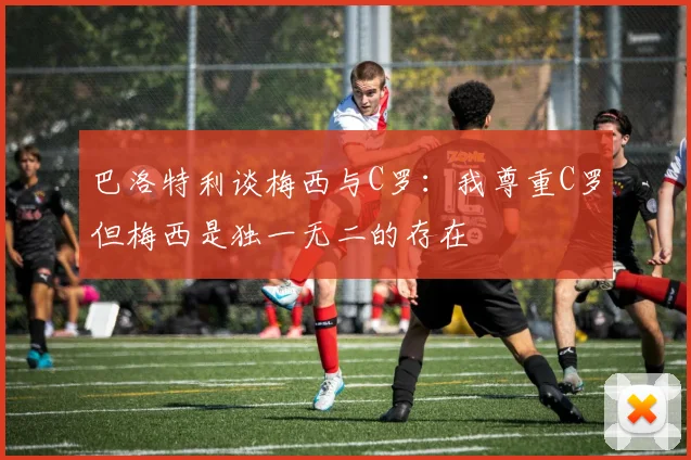 巴洛特利谈梅西与C罗：我尊重C罗但梅西是独一无二的存在