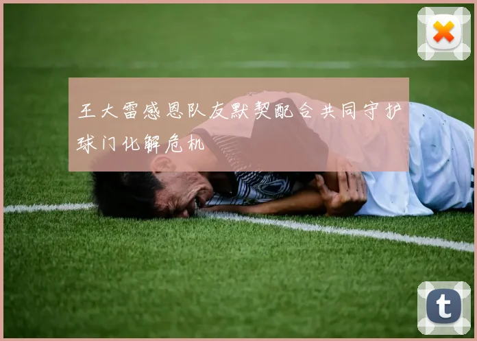 王大雷感恩队友默契配合共同守护球门化解危机