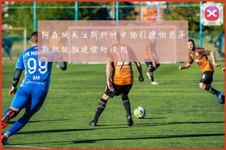 阿森纳关注斯科特中场引援伯恩茅斯积极推进续约谈判