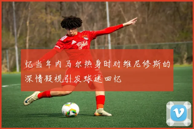 忆当年内马尔热身时对维尼修斯的深情凝视引发球迷回忆