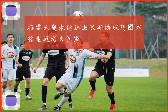格雷米奥未能达成买断协议阿图尔将重返尤文图斯