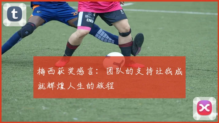 梅西获奖感言：团队的支持让我成就辉煌人生的旅程