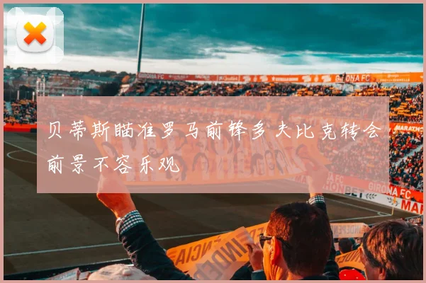 贝蒂斯瞄准罗马前锋多夫比克转会前景不容乐观