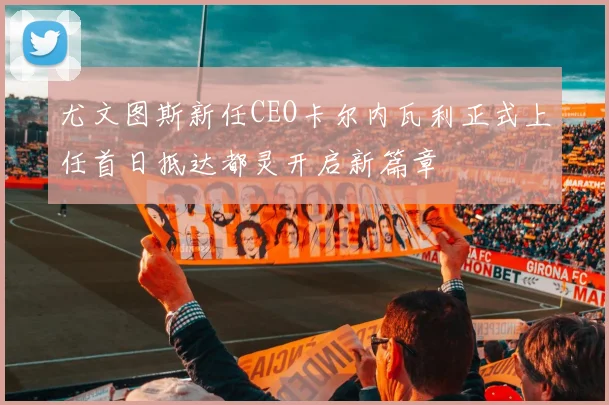 尤文图斯新任CEO卡尔内瓦利正式上任首日抵达都灵开启新篇章