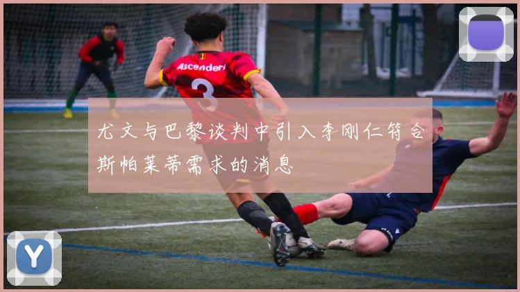 尤文与巴黎谈判中引入李刚仁符合斯帕莱蒂需求的消息