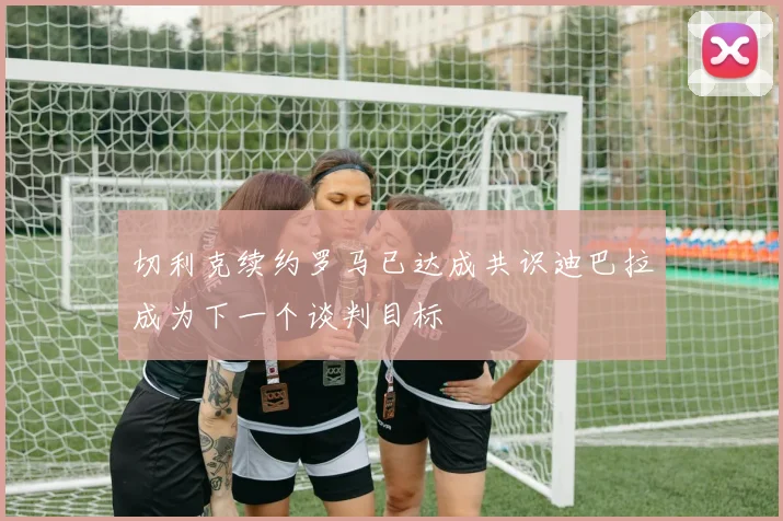 切利克续约罗马已达成共识迪巴拉成为下一个谈判目标